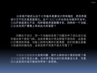 IU设计确实我不能否认这个工作基本是要设计师来做的，然而界面设计又不仅仅是表面美化。这个“美化”也许也存在与程序开发中。先抛开表面美化不谈，同样都是界面粗糙手机，同样的一个功能，怎么会在用户喜爱上有如此大的差距？问题在于设计，同一个功能你发现了问题并作了优化设计或许就会有个质的飞跃。这些单靠设计师去想是不现实的，这里是你们掌控的领域，功能上的简与繁你们更清楚，你们的建议是最具权威和实践性的，这些优势不用是不是太可惜了？可是你会想就算我发现问题，那什么样的设计是好的呢？我又不知道该不该这么做。也许我不能从你们的角度谈太多，可是我的这些知识或许能给你带来一些信息。