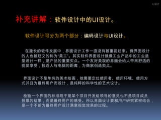 IU设计补充讲解：软件设计中的UI设计。       软件设计可分为两个部分：编码设计与UI设计。在漫长的软件发展中，界面设计工作一直没有被重视起来。做界面设计的人也被贬义的称为“美工”。其实软件界面设计就像工业产品中的工业造型设计一样，是产品的重要买点。一个友好美观的界面会给人带来舒适的视觉享受，拉近人与电脑的距离，为商家创造卖点。界面设计不是单纯的美术绘画，他需要定位使用者、使用环境、使用方式并且为最终用户而设计，是纯粹的科学性的艺术设计。       检验一个界面的标准既不是某个项目开发组领导的意见也不是项目成员投票的结果，而是最终用户的感受。所以界面设计要和用户研究紧密结合，是一个不断为最终用户设计满意视觉效果的过程。