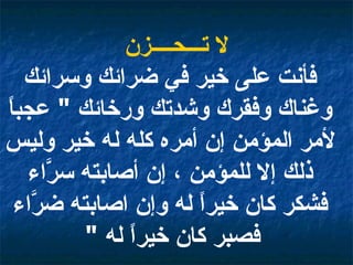 لا تـــحــــزن فأنت على خير في ضرائك وسرائك وغناك وفقرك وشدتك ورخائك  "  عجباً لأمر المؤمن إن أمره كله له خير وليس ذلك إلا للمؤمن ، إن أصابته سرَّاء فشكر كان خيراً له وإن اصابته ضرَّاء فصبر كان خيراً له  "   