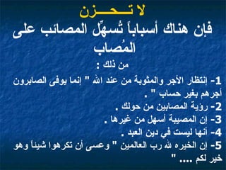 لا تـــحــــزن فإن هناك أسباباً تُسهِّل المصائب على المُصاب  من ذلك  : 1-  إنتظار الأجر والمثوبة من عند الله  "  إنما يوفى الصابرون أجرهم بغير حساب  " .  2-  رؤية المصابين من حولك  .  3-  إن المصيبة أسهل من غيرها  .  4-  أنها ليست في دين العبد  .  5-  إن الخيره لله رب العالمين  "  وعسى أن تكرهوا شيئاً وهو خير لكم  .... "   