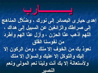 إهدى حيارى البصائر إلى نورك ، وضُلاَّل المناهج إلى صراطك والزائغين عن السبيل إلى هداك ، اللهم أذهب عنّا الحزن ، وأزل عنّا الهم وأطرد من نفوسنا القلق  نعوذ بك من الخوف إلا منك ، ومن الركون إلا إليك والتوكل إلا عليك والسؤال إلا منك ولأستعانة إلا بك أنت ولينا نعم المولى ونعم النصير   يـــــــــــارب   