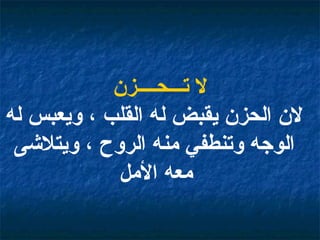 لا تـــحــــزن لان الحزن يقبض له القلب ، ويعبس له الوجه وتنطفي منه الروح ، ويتلاشى معه الأمل   