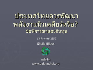 Sheila Bijoor พลังไท www.palangthai.org ประเทศไทยควรพัฒนาพลังงานนิวเคลียร์หรือ ?  ข้อพิจารณาและต้นทุน 13  สิงหาคม  2550 