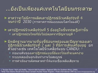 ... ยังเป็นเพียงแค่เทคโนโลยีบนกระดาษ คาดว่าจะไม่มีการผลิตเตาปฏิกรณ์นิวเคลียร์รุ่นที่  4  จนกว่าปี  2030  ( การคาดการณ์แบบมองโลกในแง่ดี ) เตาปฏิกรณ์นิวเคลียร์รุ่นที่  5  ยังอยู่ในขั้นทฤษฎีเท่านั้น   เตาปฏิกรณ์รุ่นใหม่ก็ยังไม่ปลอดจากปัญหาอยู่ดี   1 มีหลักฐานมากมายที่บ่งชี้ข้อบกพร่องและปัญหาของเตาปฏิกรณ์นิวเคลียร์รุ่นที่  2  และ  3  ที่มีการเดินเครื่องอยู่  ยกตัวอย่างเช่น เทคโนโลยีนิวเคลียร์แบบ  CANDU:  2 ท่อแรงดันของ เตาปฏิกรณ์แบบนี้มีแนวโน้มที่จะแตกง่าย   ระบบหล่อเย็นฉุกเฉินทำงานไม่สมบูรณ์ การดำเนินงานผิดพลาดทำให้แท่งเชื้อเพลิงเสียหาย  1 “Nuclear Power: Myth and Reality.” Heinrich Boll Foundation. Regional Office for Southern Africa. (2006)  2 “What Thai Citizens Should Know About Canada’s Nuclear Power Program.” Probe International 1999  http://www.threegorgesprobe.org/ 
