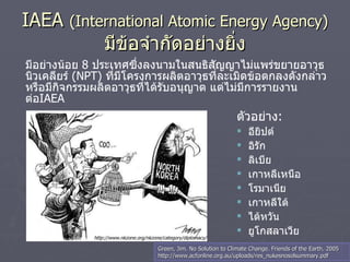 IAEA  (International Atomic Energy Agency)   มีข้อจำกัดอย่างยิ่ง มีอย่างน้อย  8  ประเทศซึ่งลงนามในสนธิสัญญาไม่แพร่ขยายอาวุธนิวเคลียร์  ( NPT )  ที่มีโครงการผลิตอาวุธที่ละเมิดข้อตกลงดังกล่าว หรือมีกิจกรรมผลิตอาวุธที่ได้รับอนุญาต แต่ไม่มีการรายงานต่อ IAEA ตัวอย่าง :  อียิปต์ อิรัก ลิเบีย   เกาหลีเหนือ โรมาเนีย เกาหลีใต้ ไต้หวัน ยูโกสลาเวีย http://www.nkzone.org/nkzone/category/diplomacy/ Green, Jim. No Solution to Climate Change. Friends of the Earth. 2005 http://www.acfonline.org.au/uploads/res_nukesnosolsummary.pdf 