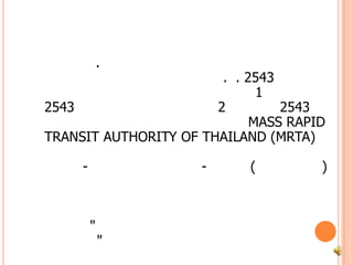 รถไฟใต้ดินการรถไฟฟ้าขนส่งมวลชนแห่งประเทศไทย หรือ รฟม. จัดตั้งขึ้นตามพระราชบัญญัติการรถไฟฟ้าขนส่งมวลชนแห่งประเทศไทย พ.ศ. 2543 ซึ่งได้ประกาศในราชกิจจานุเบกษา เมื่อวันที่ 1 ธันวาคม 2543 โดยมีผลบังคับใช้ในวันที่ 2 ธันวาคม 2543 เป็นต้นไป โดยใช้ชื่อภาษาอังกฤษว่า MASS RAPID TRANSIT AUTHORITY OF THAILAND (MRTA) 	โครงการรถไฟฟ้ามหานคร ระยะแรก สายหัวลำโพง-ศูนย์การประชุมสิริกิติ์-บางซื่อ (สายสีน้ำเงิน) เป็นรถไฟฟ้าขนส่งมวลชนใต้ดิน สายแรกของประเทศไทย ต่อมาพระบาทสมเด็จพระเจ้าอยู่หัว ทรงพระกรุณาโปรดเกล้า พระราชทานชื่อโครงการใหม่ว่า  "โครงการรถไฟฟ้ามหานคร สายเฉลิมรัชมงคล"  และได้มีการลงนามสัญญาสัมปทานระหว่างการรถไฟฟ้าขนส่งมวลชนแห่งประเทศไทยกับ	บริษัทรถไฟฟ้ากรุงเทพ จำกัด  เมื่อวันที่ 1 สิงหาคม 2543               รถไฟฟ้ามหานคร เปิดใช้บริการ วันที่ 13 เมษายน 47