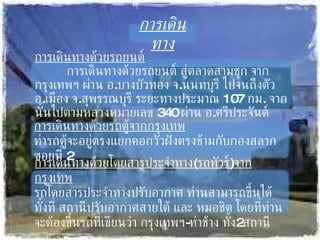การเดินทาง การเดินทางด้วยรถยนต์ การเดินทางด้วยรถยนต์ สู่ตลาดสามชุก จากกรุงเทพฯ ผ่าน อ . บางบัวทอง จ . นนทบุรี ไปจนถึงตัว อ . เมือง จ . สุพรรณบุรี ระยะทางประมาณ  107  กม .  จากนั้นไปตามหลวงหมายเลข  340  ผ่าน อ . ศรีประจันต์ การเดินทางด้วยรถตู้จากกรุงเทพ ท่ารถตู้จะอยู่ตรงแยกคอกวัวฝั่งตรงข้ามกับกองสลาก ซอยที่  2 การเดินทางด้วยโดยสารประจำทาง ( รถทัวร์ ) จากกรุงเทพ รถโดยสารประจำทางปรับอากาศ ท่านสามารถขึ้นได้ทั้งที่ สถานีปรับอากาศสายใต้ และ หมอชิต โดยที่ท่านจะต้องขึ้นรถที่เขียนว่า กรุงเทพฯ - ท่าช้าง ทั้ง 2 สถานี 