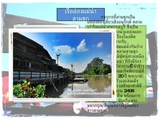 เรือล่องแม่น้ำสามชุก จากการที่สามชุกเป็นแหล่งท่องเที่ยวเชิงอนุรักษ์ ตลาดเก่าริมแม่น้ำสุพรรณบุรี ซึ่งเป็นเส้นทางคมนาคทางน้ำแหล่งแลกเปลี่ยนสินค้าที่รุ่งเรืองในอดีตทำให้ผู้มาเยือนอยากรับบรรยากาศนั่งเรือชมแม่น้ำกันบ้าง โดยขึ้นเรือที่ท่าน้ำตลาดสามชุก เรือจะพาท่านชมภูมิทัศน์ทางเหนือ พบกับบ้านเรือนริมน้ำ ที่ยังมีร่องรอย ท่าลงสินค้า  ท่าถ่าน  ท่าข้าว โรงสี จนถึงเขื่อนชลมาร์ดพิจารณ์ที่ใช้เวลาก่อสร้างถึง  20  ปี พระบาทสมเด็จพระเจ้าอยู่หัวและสมเด็จพระบรมราชินีนาถ เสด็จมาทำพิธีเปิดเมื่อ  20  กันยายน  2498  ประทับแรมที่นี้  1  คืน พร้อมการเยี่ยมเยียนราษฎร์ นับเป็นพระมหากรุณาธิคุณอย่างมิรู้ลืมของชาวสามชุก 