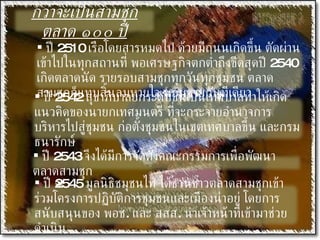 กว่าจะเป็นสามชุกตลาด ๑๐๐ ปี ปี  2545  มูลนิธิชมุชนไท ได้ชวนชาวตลาดสามชุกเข้าร่วมโครงการปฏิบัติการชุมชนและเมืองน่าอยู่ โดยการสนับสนุนของ พอช .  และ สสส .  นำเจ้าหน้าที่เข้ามาช่วยดำเนิน ปี  2510  เรือโดยสารหมดไป ด้วยมีถนนเกิดขึ้น ตัดผ่านเข้าไปในทุกสถานที่ พอเศรษฐกิจตกต่ำถึงขีดสุดปี  2540  เกิดตลาดนัด รายรอบสามชุกทุกวันทุกชุมชน ตลาดสามชุกก็แทบสิ้นลมหายใจ นอนขายกันทีเดียว ปี  2542  สุขาภิบาลยกระดับขึ้นเป็นเทศบาลทำให้เกิดแนวคิดของนายกเทศมนตรี ที่จะกระจายอำนาจการบริหารไปสู่ชุมชน ก่อตั้งชุมชนในเขตเทศบาลขึ้น และกรมธนารักษ์ ปี  2543  จึงได้มีการจัดตั้งคณะกรรมการเพื่อพัฒนาตลาดสามชุก  