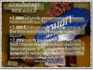 กว่าจะเป็นสามชุกตลาด ๑๐๐ ปี ปี  2550  ได้รับรางวัล อุตสาหกรรมท่องเที่ยวไทยจากกระทรวงท่องเที่ยวและกีฬา ปี  2551     สำนักงานเลขาธิการการศึกษากระทรวงศึกษาธิการ ยกย่องให้เป็น  " สังคมแห่งการเรียนรู้ต้นแบบ " ปี  2552  องค์การ ยูเนสโก ประกาศให้สามชุกตลาดร้อยปี  " เป็นองค์กรภาคประชาชนที่อนุรักษ์มรดกทางวัฒนธรรมประเภท  " ดี "  ในเขตภูมิภาคเอเชียแปซิฟิก "  ที่ชุมชนเข็มแข็ง จนสามารถพลิกฟื้นคืนชีวิตให้แก่วิถีชีวิต และเศรษฐกิจจนกลับคืนมาได้สำเร็จ 
