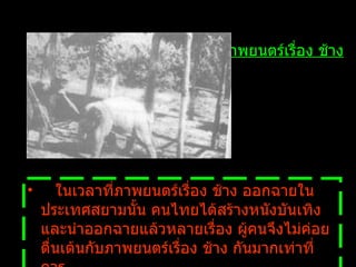     ในเวลาที่ภาพยนตร์เรื่อง ช้าง ออกฉายในประเทศสยามนั้น คนไทยได้สร้างหนังบันเทิงและนำออกฉายแล้วหลายเรื่อง   ผู้คนจึงไม่ค่อยตื่นเต้นกับภาพยนตร์เรื่อง ช้าง กันมากเท่าที่ควร ภาพยนตร์เรื่อง ช้าง 