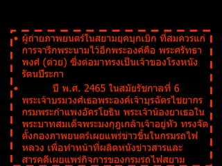 ผู้ถ่ายภาพยนตร์ในสยามยุคบุกเบิก ที่สมควรแก่การจารึกพระนามไว้อีกพระองค์คือ พระศรัทธาพงศ์  ( ต่วย )  ซึ่งต่อมาทรงเป็นเจ้าของโรงหนังรัตนปีระกา            ปี พ . ศ .  2465  ในสมัยรัชกาลที่   6  พระเจ้าบรมวงศ์เธอพระองค์เจ้าบุรฉัตรไชยากร กรมพระกำแพงอัครโยธิน พระเจ้าน้องยาเธอในพระบาทสมเด็จพระมงกุฎเกล้าเจ้าอยู่หัว ทรงจัดตั้งกองภาพยนตร์เผยแพร่ข่าวขึ้นในกรมรถไฟหลวง เพื่อทำหน้าที่ผลิตหนังข่าวสารและสารคดีเผยแพร่กิจการของกรมรถไฟสยาม  