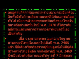 ตลอดจนกิจการของกระทรวงทบวงกรมอื่นๆด้วย อีกทั้งยังรับจ้างผลิตภาพยนตร์ให้กับเอกชนโดยทั่วไป เมื่อการส้างภาพยนตร์บันเทิงของไทยในสยามถือกำเนิดขึ้นในปี พ . ศ .  2470  ก็ได้อาศัยอุปกรณ์และบุคลากรจากกองภาพยนตร์นี้เองเป็นสำคัญ            เมื่อ นางสาวสุวรรณ ออกฉายในฐานะภาพยนตร์ไทยเรื่องแรกไปเมื่อปี พ . ศ .  2466  แล้ว ก็มีเสียงเรียกร้องจากผู้นิยมดูหนังให้มีผู้คิดสร้างหนังไทยขึ้นอีก จนถึงปลายปี พ . ศ .  2469  ซึ่งเป็นช่วงต้นรัชกาลของรัชกาลที่  7  มีกลุ่มคนไทยประกาศสร้างภาพยนตร์ขึ้นเป็นรายแรก 