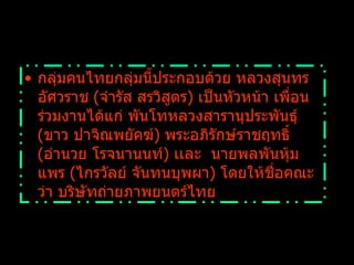 กลุ่มคนไทยกลุ่มนี้ประกอบด้วย หลวงสุนทรอัศวราช  ( จำรัส สรวิสูตร )  เป็นหัวหน้า เพื่อนร่วมงานได้แก่ พันโทหลวงสารานุประพันธุ์  ( ขาว ปาจิณพยัคฆ์ )  พระอภิรักษ์ราชฤทธิ์  ( อำนวย โรจนานนท์ )  เเละ    นายพลพันหุ้มแพร  ( ไกรวัลย์ จันทนบุพผา )  โดยให้ชื่อคณะว่า บริษัทถ่ายภาพยนตร์ไทย  