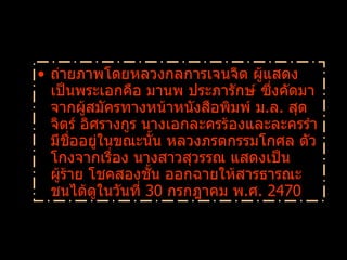 ถ่ายภาพโดยหลวงกลการเจนจิต ผู้แสดงเป็นพระเอกคือ มานพ ประภารักษ์ ซึ่งคัดมาจากผู้สมัครทางหน้าหนังสือพิมพ์ ม . ล .  สุดจิตร์ อิศรางกูร นางเอกละครร้องและละครรำมีชื่ออยู่ในขณะนั้น หลวงภรตกรรมโกศล ตัวโกงจากเรื่อง นางสาวสุวรรณ แสดงเป็นผู้ร้าย โชคสองชั้น ออกฉายให้สารธารณะชนได้ดูในวันที่  30  กรกฎาคม พ . ศ .  2470  