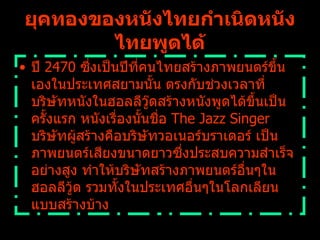 ปี  2470  ซึ่งเป็นปีที่คนไทยสร้างภาพยนตร์ขึ้นเองในประเทศสยามนั้น ตรงกับช่วงเวลาที่บริษัทหนังในฮอลลีวู๊ดสร้างหนังพูดได้ขึ้นเป็นครั้งแรก หนังเรื่องนั้นชื่อ  The Jazz Singer  บริษัทผู้สร้างคือบริษัทวอเนอร์บราเดอร์ เป็นภาพยนตร์เสียงขนาดยาวซึ่งประสบความสำเร็จอย่างสูง ทำให้บริษัทสร้างภาพยนตร์อื่นๆในฮอลลีวู้ด รวมทั้งในประเทศอื่นๆในโลกเลียนแบบสร้างบ้าง   ยุคทองของหนังไทยกำเนิดหนังไทยพูดได้ 