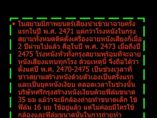 ในสยามมีภาพยนตร์เสียงนำเข้ามาฉายครั้งแรกในปี พ . ศ .  2471  แต่กว่าโรงหนังในกรุงสยามทั้งหมดติดตั้งเครื่องฉายหนังเสียงก็เมื่อ  2  ปีผ่านไปแล้ว คือในปี พ . ศ .  2473  เมื่อถึงปี  2475  โรงหนังทั่วทั้งกรุงสยามพร้อมที่จะฉายหนังเสียงแทบทุกโรง ด้วยเหตุนี้ จึงถือได้ว่าตั้งแต่ปี พ . ศ .  2470-2475  เป็นช่วงเวลาที่ชาวสยามสร้างหนังด้วยตัวเองเป็นครั้งแรก และเป็นยุคหนังเงียบ ตลอดเวลาในช่วงนั้น บริษัทศรีกรุงสร้างหนังเงียบด้วยฟิล์มขนาด  35  มม แม้ว่าจะมีกล้องถ่ายทำขนาดเล็ก ใช้ฟิล์ม  16  มม ใช้อยู่แล้ว แต่ไม่ค่อยมีใครใช้กล้องและฟิล์มขนาดนั้นในการถ่ายทำภาพยนตร์เรื่องยาว 