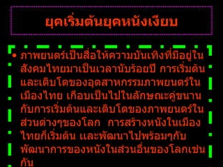 ยุคเริ่มต้นยุคหนังเงียบ ภาพยนตร์เป็นสื่อให้ความบันเทิงที่มีอยู่ในสังคมไทยมาเป็นเวลานับร้อยปี การเริ่มต้นและเติบโตของอุตสาหกรรมภาพยนตร์ในเมืองไทย เกือบเป็นไปในลักษณะคู่ขนานกับการเริ่มต้นและเติบโตของภาพยนตร์ในส่วนต่างๆของโลก    การสร้างหนังในเมืองไทยก็เริ่มต้น เเละพัฒนาไปพร้อมๆกับพัฒนาการของหนังในส่วนอื่นของโลกเช่นกัน   