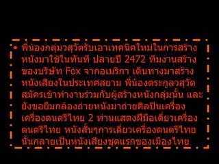 พี่น้องกลุ่มวสุวัตรับเอาเทคนิคใหม่ในการสร้างหนังมาใช้ในทันที ปลายปี  2472  ทีมงานสร้างของบริษัท  Fox  จากอเมริกา เดินทางมาสร้างหนังเสียงในประเทศสยาม พี่น้องตระกูลวสุวัตสมัครเข้าทำงานร่วมกับผู้สร้างหนังกลุ่มนั้น และยังขอยืมกล้องถ่ายหนังมาถ่ายศิลปินเครื่องเครื่องดนตรีไทย  2  ท่านแสดงฝีมือเดี่ยวเครื่องดนตรีไทย หนังสั้นๆการเดี่ยวเครื่องดนตรีไทยนั้นกลายเป็นหนังเสียงชุดแรกของเมืองไทย    