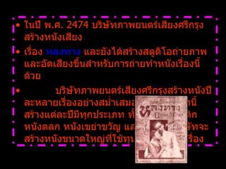 ในปี พ . ศ .  2474  บริษัทภาพยนตร์เสียงศรีกรุงสร้างหนังเสียง เรื่อง  หลงทาง  และยังได้สร้างสตูดิโอถ่ายภาพและอัดเสียงขึ้นสำหรับการถ่ายทำหนังเรื่องนี้ด้วย              บริษัทภาพยนตร์เสียงศรีกรุงสร้างหนังปีละหลายเรื่องอย่างสม่ำเสมอ หนังที่บริษัทนี้สร้างแต่ละปีมีทุกประเภท ทั้งหนังโรแมนติก หนังตลก หนังเขย่าขวัญ และแต่ละปี บริษัทจะสร้างหนังขนาดใหญ่ที่ใช้ทุนสูงปีละ  1-2  เรื่อง   หลงทาง 