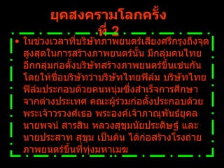 ยุคสงครามโลกครั้งที่   2 ในช่วงเวลาที่บริษัทภาพยนตร์เสียงศรีกรุงถึงจุดสูงสุดในการสร้างภาพยนตร์นั้น มีกลุ่มคนไทยอีกกลุ่มก่อตั้งบริษัทสร้างภาพยนตร์ขึ้นเช่นกัน โดยให้ชื่อบริษัทว่าบริษัทไทยฟิล์ม บริษัทไทยฟิล์มประกอบด้วยคนหนุ่มซึ่งสำเร็จการศึกษาจากต่างประเทศ คณะผู้ร่วมก่อตั้งประกอบด้วย พระเจ้าวรวงศ์เธอ พระองค์เจ้าภาณุพันธ์ยุคล นายพจน์ สารสิน หลวงสุขุมนัยประดิษฐ์ และ นายประสาท สุขุม เป็นต้น ได้ก่อสร้างโรงถ่ายภาพยนตร์ขึ้นที่ทุ่งมหาเมฆ   