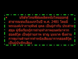            บริษัทไทยฟิล์มผลิตหนังไทยออกสู่สาธารณชนเรื่องแรกในปี พ . ศ .  2481  โดยมีพระองค์เจ้าภานุพันธ์ ยุคล เป็นผู้กำกับ ประสาท สุขุม ผู้ซึ่งเรียนรู้การถ่ายทำภาพยนตร์มาจากฮอลลีวู้ด เป็นผู้ถ่ายภาพ ชาญ บุนนาค ซึ่งผ่านการดูงานด้านการทำหนังเสียงมาจากฮอลลีวู้ด เป็นผู้บันทึกเสียง   