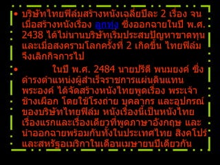 บริษัทไทยฟิล์มสร้างหนังเฉลี่ยปีละ  2  เรื่อง จนเมื่อสร้างหนังเรื่อง  ลูกทุ่ง  ซึ่งออกฉายในปี พ . ศ .  2438  ได้ไม่นานบริษัทเริ่มประสบปัญหาขาดทุน และเมื่อสงครามโลกครั้งที่  2  เกิดขึ้น ไทยฟิล์มจึงเลิกกิจการไป            ในปี พ . ศ .  2484  นายปรีดี พนมยงค์ ซึ่งดำรงตำแหน่งผู้สำเร็จราชการแผ่นดินแทนพระองค์ ได้จัดสร้างหนังไทยพูดเรื่อง พระเจ้าช้างเผือก โดยใช้โรงถ่าย บุคลากร และอุปกรณ์ของบริษัทไทยฟิล์ม หนังเรื่องนี้เป็นหนังไทยเรื่องแรกและเรื่องเดียวที่พูดภาษาอังกฤษ และนำออกฉายพร้อมกันทั้งในประเทศไทย สิงคโปร์ และสหรัฐอเมริกาในเดือนเมษายนปีเดียวกัน   