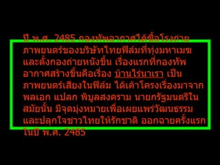 ปี พ . ศ .  2485  กองทัพอากาศได้ซื้อโรงถ่ายภาพยนตร์ของบริษัทไทยฟิล์มที่ทุ่งมหาเมฆ และตั้งกองถ่ายหนังขึ้น เรื่องแรกที่กองทัพอากาศสร้างขึ้นคือเรื่อง  บ้านไร่นาเรา  เป็นภาพยนตร์เสียงในฟิล์ม ได้เค้าโครงเรื่องมาจาก พลเอก แปลก พิบูลสงคราม นายกรัฐมนตรีในสมัยนั้น มีจุดมุ่งหมายเพื่อเผยแพร่วัฒนธรรมและปลุกใจชาวไทยให้รักชาติ ออกฉายครั้งแรกในปี พ . ศ .  2485  