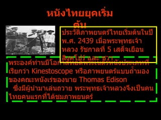 หนังไทยยุคเริ่มต้น พระองค์ท่านมีโอกาสทอดพระเนตรหนังประเภทที่เรียกว่า   Kinestoscope  หรือภาพยนตร์แบบถ้ำมองของคณะหนังเร่ของนาย  Thomas Edison  ซึ่งมีผู้นำมาเล่นถวาย พระพุทธเจ้าหลวงจึงเป็นคนไทยคนแรกที่ได้ชมภาพยนตร์ ประวัติภาพยนตร์ไทยเริ่มต้นในปี พ . ศ .  2439  เมื่อพระพุทธเจ้าหลวง รัชกาลที่  5  เสด็จเยือนสิงคโปร์ และ ชวา 