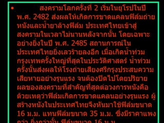            สงครามโลกครั้งที่  2  เริ่มในยุโรปในปี พ . ศ .  2482  ส่งผลให้เกิดการขาดแคลนฟิล์มถ่ายหนังและน้ำยาล้างฟิล์ม ประเทศไทยเข้าสู่สงครามในเวลาไม่นานหลังจากนั้น โดยเฉพาะอย่างยิ่งในปี พ . ศ .  2485  สถานการณ์ในประเทศไทยยิ่งเลวร้ายลงอีก เมื่อเกิดน้ำท่วมกรุงเทพครั้งใหญ่ที่สุดในประวัติศาสตร์ น้ำท่วมครั้งนั้นส่งผลให้โรงถ่ายเสียงศรีกรุงประสบความเสียหายอย่างรุนแรง จนต้องปิดไปโดยปริยาย ผลของสงครามที่สำคัญที่สุดต่อวงการหนังคือด้วยเหตุว่าฟิล์มเกิดการขาดแคลนอย่างรุนแรง ผู้สร้างหนังในประเทศไทยจึงหันมาใช้ฟิล์มขนาด  16  ม . ม .  แทนฟิล์มขนาด  35  ม . ม .  ซึ่งมีราคาแพงกว่า ยิ่งกว่านั้น ฟิล์มขนาด  16  ม . ม .  