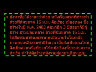 ยังหาซื้อได้ง่ายกว่าด้วย หนังเรื่องแรกที่ถ่ายทำด้วยฟิล์มขนาด  16  ม . ม .  คือเรื่อง เมืองทอง ซึ่งสร้างในปี พ . ศ .  2483  ต่อมาอีก  3  ปีต่อมาก็มีผู้สร้าง สามปอยหลวง ด้วยฟิล์มขนาด  16  ม . ม .  ใช้สีธรรมชาติและพากษ์เมื่อฉายในโรงหนัง ภาพยนตร์สีธรรมชาติในเวลานั้นยังเป็นของใหม่ จึงเป็นส่วนหนึ่งที่ช่วยให้หนังเรื่องนี้ประสบความสำเร็จ ทำให้ผู้สร้างหนังรายต่อๆมาเลียนแบบ   