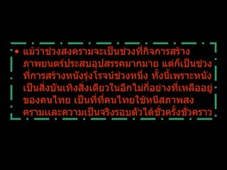 แม้ว่าช่วงสงครามจะเป็นช่วงที่กิจการสร้างภาพยนตร์ประสบอุปสรรคมากมาย แต่ก็เป็นช่วงที่การสร้างหนังรุ่งโรจน์ช่วงหนึ่ง ทั้งนี้เพราะหนังเป็นสิ่งบันเทิงสิ่งเดียวในอีกไม่กี่อย่างที่เหลืออยู่ของคนไทย เป็นที่ที่คนไทยใช้หนีสภาพสงครามเเละความเป็นจริงรอบตัวได้ชั่วครั้งชั่วคราว 