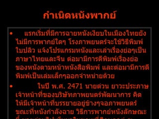 กำเนิดหนังพากย์ แรกเริ่มที่มีการฉายหนังเงียบในเมืองไทยยังไม่มีการพากย์ใดๆ โรงภาพยนตร์จะใช้วิธีพิมพ์ใบปลิว แจ้งโปรแกรมหนังและเล่าเรื่องย่อๆเป็นภาษาไทยและจีน ต่อมามีการตีพิมพ์เรื่องย่อของหนังตามหน้าหนังสือพิมพ์ และต่อมามีการตีพิมพ์เป็นเล่มเล็กๆออกจำหน่ายด้วย              ในปี พ . ศ .  2471  นายต่วน ยาวะประภาษ เจ้าหน้าที่ของบริษัทภาพยนตร์พัฒนาการ คิดให้มีเจ้าหน้าที่บรรยายอยู่ข้างๆจอภาพยนตร์ขณะที่หนังกำลังฉาย วิธีการพากย์หนังลักษณะนี้ นายต่วนไปเห็นมาในขณะที่ศึกษาอยู่ ณ ประเทศญี่ปุ่น   