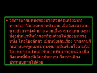 วิธีการพากย์หนังของนายต่วนคือเตรียมบทพากย์เอาไว้ก่อนหน้าหนังฉาย เมื่อถึงเวลาฉาย นายต่วนจะนุ่งผ้าม่วง สวยเสื้อราชปะแตน ลงมานั่งอยู่บนเวทีหน้าจอพร้อมด้วยไฟส่องบทดวงหนึ่ง โทรโข่งอีกตัว เมื่อหนังเดินเรื่อง นายต่วนก็จะอ่านบทพูดและบทบรรยายที่เตรียมไว้ตามไป โดยพยายามให้เข้ากับภาพที่ปรากฎบนจอ เมื่อถึงตอนที่ต้องมีเสียงประกอบ ก็จะทำเสียงประกอบตามไปด้วย   