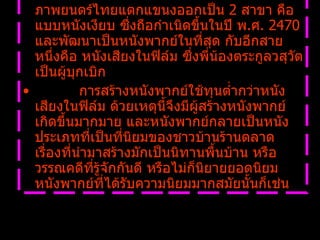 การถือกำเนิดการพากย์หนังทำให้การสร้างภาพยนตร์ไทยแตกแขนงออกเป็น  2  สาขา คือแบบหนังเงียบ ซึ่งถือกำเนิดขึ้นในปี พ . ศ .  2470  และพัฒนาเป็นหนังพากย์ในที่สุด กับอีกสายหนึ่งคือ หนังเสียงในฟิล์ม ซึ่งพี่น้องตระกูลวสุวัตเป็นผู้บุกเบิก              การสร้างหนังพากย์ใช้ทุนต่ำกว่าหนังเสียงในฟิล์ม ด้วยเหตุนี้จึงมีผู้สร้างหนังพากย์เกิดขึ้นมากมาย และหนังพากย์กลายเป็นหนังประเภทที่เป็นที่นิยมของชาวบ้านร้านตลาด เรื่องที่นำมาสร้างมักเป็นนิทานพื้นบ้าน หรือวรรณคดีที่รู้จักกันดี หรือไม่ก็นิยายยอดนิยม หนังพากย์ที่ได้รับความนิยมมากสมัยนั้นก็เช่น   
