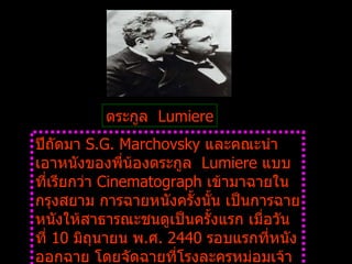 ตระกูล    Lumiere ปีถัดมา  S.G. Marchovsky  และคณะนำเอาหนังของพี่น้องตระกูล    Lumiere  แบบที่เรียกว่า  Cinematograph  เข้ามาฉายในกรุงสยาม การฉายหนังครั้งนั้น เป็นการฉายหนังให้สาธารณะชนดูเป็นครั้งแรก เมื่อวันที่  10  มิถุนายน พ . ศ .  2440  รอบแรกที่หนังออกฉาย โดยจัดฉายที่โรงละครหม่อมเจ้าอลังการ ตั้งอยู่ที่ถนนเจริญกรุง แกล้ประตูสามยอด           