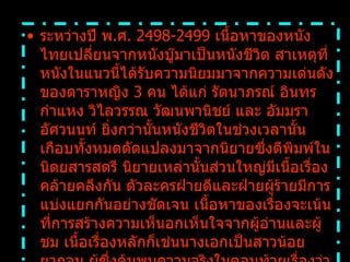 ระหว่างปี พ . ศ .  2498-2499  เนื้อหาของหนังไทยเปลี่ยนจากหนังบู๊มาเป็นหนังชีวิต สาเหตุที่หนังในแนวนี้ได้รับความนิยมมาจากความเด่นดังของดาราหญิง  3  คน ได้แก่ รัตนาภรณ์ อินทรกำแหง วิไลวรรณ วัฒนพานิชย์ และ อัมมรา อัศวนนท์ ยิ่งกว่านั้นหนังชีวิตในช่วงเวลานั้นเกือบทั้งหมดดัดแปลงมาจากนิยายซึ่งตีพิมพ์ในนิตยสารสตรี นิยายเหล่านั้นส่วนใหญ่มีเนื้อเรื่องคล้ายคลึงกัน ตัวละครฝ่ายดีและฝ่ายผู้ร้ายมีการแบ่งแยกกันอย่างชัดเจน เนื้อหาของเรื่องจะเน้นที่การสร้างความเห็นอกเห็นใจจากผู้อ่านและผู้ชม เนื้อเรื่องหลักก็เช่นนางเอกเป็นสาวน้อยยากจน ผู้ซึ่งค้นพบความจริงในตอนท้ายเรื่องว่าจริงๆแล้วเธอคือทายาทเพียงคนเดียวของปู่ผู้มั่งคั่ง หรือเรื่องราวเกี่ยวกับความขัดแย้งระหว่างแม่ผัว ลูกสะใภ้   