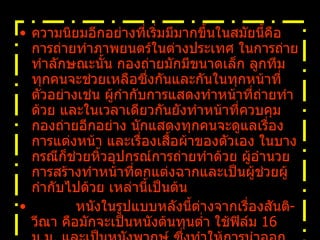 ความนิยมอีกอย่างที่เริ่มมีมากขึ้นในสมัยนี้คือการถ่ายทำภาพยนตร์ในต่างประเทศ ในการถ่ายทำลักษณะนั้น กองถ่ายมักมีขนาดเล็ก ลูกทีมทุกคนจะช่วยเหลือซึ่งกันและกันในทุกหน้าที่ ตัวอย่างเช่น ผู้กำกับการแสดงทำหน้าที่ถ่ายทำด้วย และในเวลาเดียวกันยังทำหน้าที่ควบคุมกองถ่ายอีกอย่าง นักแสดงทุกคนจะดูแลเรื่องการแต่งหน้า และเรื่องเสื้อผ้าของตัวเอง ในบางกรณีก็ช่วยหิ้วอุปกรณ์การถ่ายทำด้วย ผู้อำนวยการสร้างทำหน้าที่ตกแต่งฉากและเป็นผู้ช่วยผู้กำกับไปด้วย เหล่านี้เป็นต้น            หนังในรูปแบบหลังนี้ต่างจากเรื่องสันติ - วีณา คือมักจะเป็นหนังต้นทุนต่ำ ใช้ฟิล์ม   16  ม . ม .  และเป็นหนังพากษ์ ซึ่งทำให้การนำออกฉายในต่างประเทศนั้นทำได้ยาก   