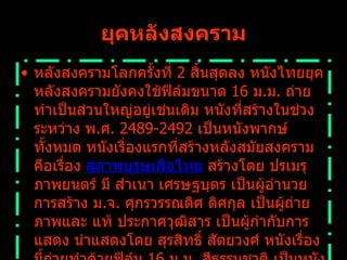 ยุคหลังสงคราม หลังสงครามโลกครั้งที่  2  สิ้นสุดลง หนังไทยยุคหลังสงครามยังคงใช้ฟิล์มขนาด  16  ม . ม .  ถ่ายทำเป็นส่วนใหญ่อยู่เช่นเดิม หนังที่สร้างในช่วงระหว่าง พ . ศ .  2489-2492  เป็นหนังพากษ์ทั้งหมด หนังเรื่องแรกที่สร้างหลังสมัยสงครามคือเรื่อง  สุภาพบุรุษเสือไทย  สร้างโดย ปรเมรุภาพยนตร์ มี สำเนา เศรษฐบุตร เป็นผู้อำนวยการสร้าง ม . จ .  ศุกรวรรณดิศ ดิศกุล เป็นผู้ถ่ายภาพและ แท้ ประกาศวุฒิสาร เป็นผู้กำกับการแสดง นำแสดงโดย สุรสิทธิ์ สัตยวงศ์ หนังเรื่องนี้ถ่ายทำด้วยฟิล์ม  16  ม . ม .  สีธรรมชาติ เป็นหนังพากษ์   