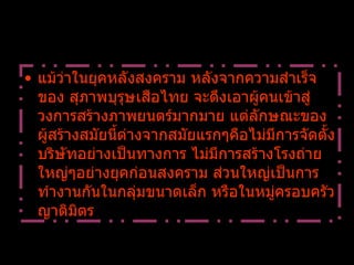 แม้ว่าในยุคหลังสงคราม หลังจากความสำเร็จของ สุภาพบุรุษเสือไทย จะดึงเอาผู้คนเข้าสู่วงการสร้างภาพยนตร์มากมาย แต่ลักษณะของผู้สร้างสมัยนี้ต่างจากสมัยแรกๆคือไม่มีการจัดตั้งบริษัทอย่างเป็นทางการ ไม่มีการสร้างโรงถ่ายใหญ่ๆอย่างยุคก่อนสงคราม ส่วนใหญ่เป็นการทำงานกันในกลุ่มขนาดเล็ก หรือในหมู่ครอบครัว ญาติมิตร 