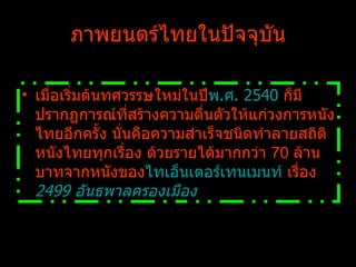 ภาพยนตร์ไทยในปัจจุบัน เมื่อเริ่มต้นทศวรรษใหม่ในปี พ.ศ. 2540  ก็มีปรากฏการณ์ที่สร้างความตื่นตัวให้แก่วงการหนังไทยอีกครั้ง นั่นคือความสำเร็จชนิดทำลายสถิติหนังไทยทุกเรื่อง ด้วยรายได้มากกว่า  70  ล้านบาทจากหนังของ ไทเอ็นเตอร์เทนเมนท์  เรื่อง  2499 อันธพาลครองเมือง 