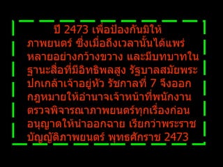            ปี  2473  เพื่อป้องกันมิให้ภาพยนตร์ ซึ่งเมื่อถึงเวลานั้นได้แพร่หลายอย่างกว้างขวาง และมีบทบาทในฐานะสื่อที่มีอิทธิพลสูง รัฐบาลสมัยพระปกเกล้าเจ้าอยู่หัว รัชกาลที่  7  จึงออกกฎหมายให้อำนาจเจ้าหน้าที่พนักงานตรวจพิจารณาภาพยนตร์ทุกเรื่องก่อนอนุญาตให้นำออกฉาย เรียกว่าพระราชบัญญัติภาพยนตร์ พุทธศักราช  2473  
