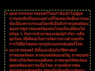อุตสาหกรรมภาพยนตร์ไทยกำลังเข้าไปสู่ยุคการแข่งขันที่รุนแรงอย่างที่ไม่เคยเกิดขึ้นมาก่อน นั่นเป็นเพราะกระแสโลกที่เป็นตัวกำหนดรสนิยมของการดูภาพยนตร์ของคนไทยเริ่มเปลี่ยนไป พร้อม ๆ กับการเข้ามาของกลุ่มผู้กำกับฯ คลื่นลูกใหม่ ที่มีศิลปะในการจัดการทางด้านธุรกิจ การใช้สื่อโฆษณาทุกรูปแบบกระตุ้นผู้บริโภค แนวภาพยนตร์ มีทั้งแนวอิงประวัติศาสตร์ ภาพยนตร์ตลก ภาพยนตร์สยองขวัญ ภาพยนตร์ที่สร้างให้เกิดกระแสสังคม ภาพยนตร์ที่สะท้อนอุดมคติของความเป็นไทย ภายหลังการล่มสลายทางเศรษฐกิจ ผู้คนเริ่มหันกลับมาค้นหาคุณค่าของความเป็นไทยด้วยความรู้สึกชาตินิยมจึงถูกปลุกขึ้นมาในช่วงนี้   
