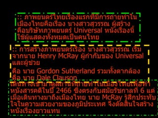 ::  การสร้างภาพยนตร์เรื่อง นางสาวสุวรรณ เริ่มจากนาย  Henry McRay  ผู้กำกับของ  Universal  และผู้ช่วย  คือ นาย   Gordon Sutherland  รวมทั้งตากล้อง คือ นาย  Dale Clauson   เดินทางเข้ามาดูสถานที่ถ่ายทำในเมืองไทยเพื่อทำหนังสารคดีในปี  2466  ซึ่งตรงกับสมัยรัชกาลที่  6  แต่เมื่อเดินทางมาถึงเมืองไทย นาย  McRay  รู้สึกประทับใจในความสวยงามของภูมิประเทศ จึงตัดสินใจสร้างหนังเรื่องยาวแทน ::  ภาพยนตร์ไทยเรื่องแรกที่มีการถ่ายทำในเมืองไทยคือเรื่อง นางสาวสุวรรณ ผู้สร้างคือบริษัทภาพยนตร์  Universal  หนังเรื่องนี้ใช้ผู้แสดงทั้งหมดเป็นคนไทย   