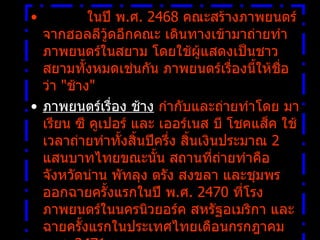            ในปี พ . ศ .  2468  คณะสร้างภาพยนตร์จากฮอลลีวู้ดอีกคณะ เดินทางเข้ามาถ่ายทำภาพยนตร์ในสยาม โดยใช้ผู้แสดงเป็นชาวสยามทั้งหมดเช่นกัน ภาพยนตร์เรื่องนี้ให้ชื่อว่า   " ช้าง " ภาพยนตร์เรื่อง ช้าง  กำกับและถ่ายทำโดย มาเรียน ซี คูเปอร์ และ เออร์เนส บี โชคแส็ค ใช้เวลาถ่ายทำทั้งสิ้นปีครึ่ง สิ้นเงินประมาณ  2  แสนบาทไทยขณะนั้น สถานที่ถ่ายทำคือจังหวัดน่าน พัทลุง ตรัง สงขลา และชุมพร ออกฉายครั้งแรกในปี พ . ศ .  2470  ที่โรงภาพยนตร์ในนครนิวยอร์ค สหรัฐอเมริกา และฉายครั้งแรกในประเทศไทยเดือนกรกฎาคม พ . ศ .  2471  