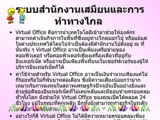 ระบบสำนักงานเสมียนและการทำทางไกล   Virtual Office  คือการนำเทคโนโลยีเข้ามาช่วยให้องค์กรสามารถดำเนินกิจการในพื้นที่ซึ่งอยู่ห่างไกลออกไป หรือแม้แต่ในต่างประเทศได้โดยไม่จำเป็นต้องมีสำนักงานไปตั้งอยู่ ณ ที่นั้นจริง ๆ  Virtual Office  อาจเป็นเพียงเครือข่ายของคอมพิวเตอร์ หรือคอมพิวเตอร์เพียงเครื่องเดียวที่อยู่กับอินเทอร์เน็ต หรืออาจเป็นเพียงพื้นที่บนเว็บเซอร์ฟเวอร์ของผู้ให้บริการอินเทอร์เน็ตก็ได้ ค่าใช้จ่ายสำหรับ  Virtual Office  อาจเป็นเงินจำนวนเพียงแค่ไม่กี่ร้อยหรือไม่กี่พันบาทต่อเดือน ซึ่งมีความเสี่ยงน้อยกว่ามาก เหมาะกับการลงทุนในสภาพเศรษฐกิจปัจจุบันเป็นอย่างยิ่งและด้วยข้อดีของอินเทอร์เน็ตที่ไม่เคยหลับและมีขอบข่ายครอบคลุมทั่วทั้งโลก ยังช่วยให้  Virtual Office  ของคุณเปิดได้ตลอด  24   ชั่วโมง แม้ในขณะที่คุณหลับ อีกทั้งยังสามารถทำธุรกิจในระดับนานาชาติได้อีกด้วย อย่างไรก็ดี  Virtual Office  ไม่ได้มีความหมายครอบคลุมเพียงแค่สำนักงานขนาดเล็ก  ( Small Office - Home Office, SO - HO )  เท่านั้นแต่องค์กรขนาดใหญ่ที่มีสำนักงานจริงอยู่แล้วก็สามารถมี  Virtual Office  แทนสำนักงานสาขาจริง ๆ ได้ โดยอาศัย  Teleworking 