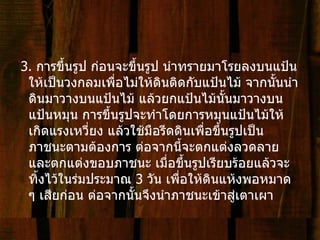 3.  การขึ้นรูป ก่อนจะขึ้นรูป นำทรายมาโรยลงบนแป้นให้เป็นวงกลมเพื่อไม่ให้ดินติดกับแป้นไม้ จากนั้นนำดินมาวางบนแป้นไม้ แล้วยกแป้นไม้นั้นมาวางบนแป้นหมุน การขึ้นรูปจะทำโดยการหมุนแป้นไม้ให้เกิดแรงเหวี่ยง แล้วใช้มือรีดดินเพื่อขึ้นรูปเป็นภาชนะตามต้องการ ต่อจากนี้จะตกแต่งลวดลายและตกแต่งขอบภาชนะ เมื่อขึ้นรูปเรียบร้อยแล้วจะทิ้งไว้ในร่มประมาณ  3  วัน เพื่อให้ดินแห้งพอหมาด ๆ เสียก่อน ต่อจากนั้นจึงนำภาชนะเข้าสู่เตาเผา 