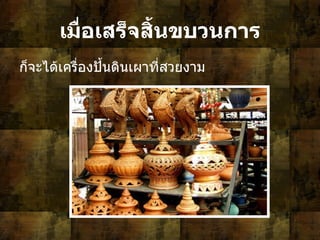 เมื่อเสร็จสิ้นขบวนการ ก็จะได้เครื่องปั้นดินเผาที่สวยงาม  