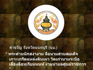 7 คำขวัญ จังหวัดนนทบุรี   ( นบ .)  "  พระตำหนักสง่างาม ลือนามสวนสมเด็จ เกาะเกร็ดแหล่งดินเผา วัดเก่านามระบือ เลื่องลือทุเรียนนนท์ งามน่ายลศูนย์ราชการ   " 