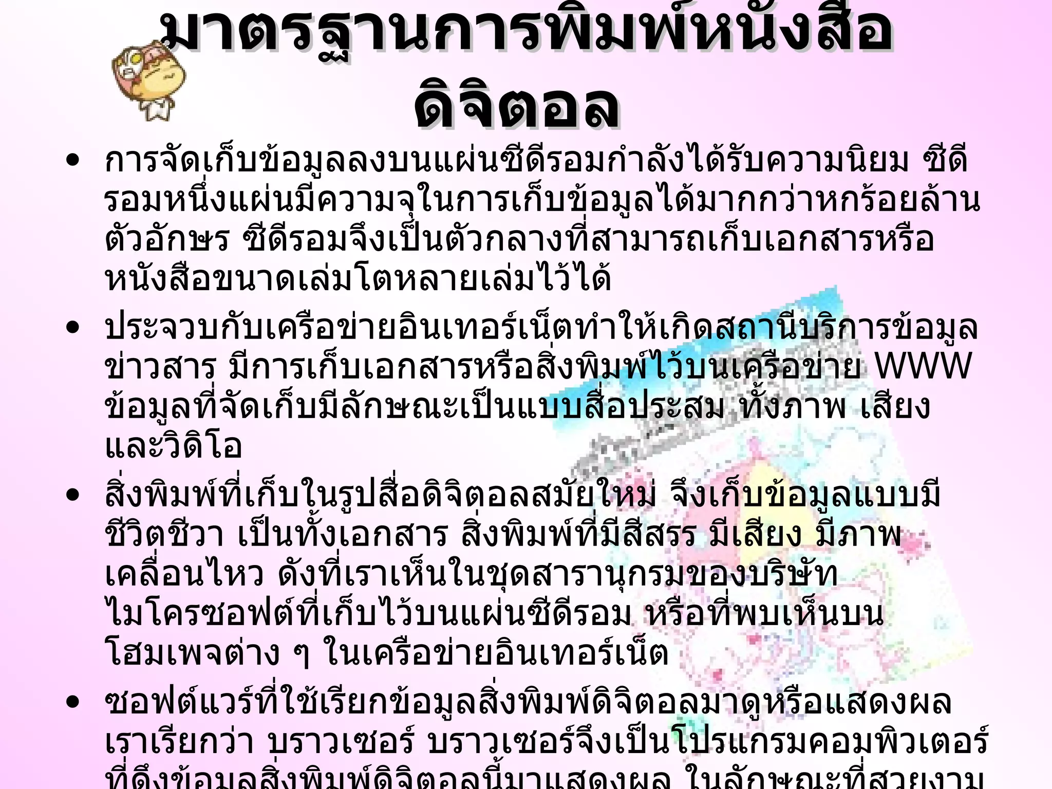 มาตรฐานการพิมพ์หนังสือดิจิตอล   การจัดเก็บข้อมูลลงบนแผ่นซีดีรอมกำลังได้รับความนิยม ซีดีรอมหนึ่งแผ่นมีความจุในการเก็บข้อมูลได้มากกว่าหกร้อยล้านตัวอักษร ซีดีรอมจึงเป็นตัวกลางที่สามารถเก็บเอกสารหรือหนังสือขนาดเล่มโตหลายเล่มไว้ได้  ประจวบกับเครือข่ายอินเทอร์เน็ตทำให้เกิดสถานีบริการข้อมูลข่าวสาร มีการเก็บเอกสารหรือสิ่งพิมพ์ไว้บนเครือข่าย  WWW  ข้อมูลที่จัดเก็บมีลักษณะเป็นแบบสื่อประสม ทั้งภาพ เสียง และวิดิโอ สิ่งพิมพ์ที่เก็บในรูปสื่อดิจิตอลสมัยใหม่ จึงเก็บข้อมูลแบบมีชีวิตชีวา เป็นทั้งเอกสาร สิ่งพิมพ์ที่มีสีสรร มีเสียง มีภาพเคลื่อนไหว ดังที่เราเห็นในชุดสารานุกรมของบริษัทไมโครซอฟต์ที่เก็บไว้บนแผ่นซีดีรอม หรือที่พบเห็นบนโฮมเพจต่าง ๆ ในเครือข่ายอินเทอร์เน็ต ซอฟต์แวร์ที่ใช้เรียกข้อมูลสิ่งพิมพ์ดิจิตอลมาดูหรือแสดงผล เราเรียกว่า บราวเซอร์ บราวเซอร์จึงเป็นโปรแกรมคอมพิวเตอร์ที่ดึงข้อมูลสิ่งพิมพ์ดิจิตอลนี้มาแสดงผล ในลักษณะที่สวยงาม น่าดู ในกรณีของเครือข่ายอินเทอร์เน็ต ข้อมูลสิ่งพิมพ์เก็บไว้ในเครื่องให้บริการที่เรียกว่า เซิร์ฟเวอร์ ถ้าเป็นสถานีบริการที่ให้บราวเซอร์เรียกดู เราก็เรียกว่า เว็บเซิร์ฟเวอร์ 